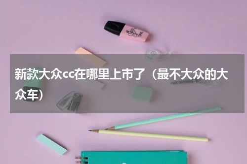 新款大众cc在哪里上市了（最不大众的大众车）