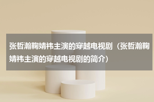 张哲瀚鞠婧祎主演的穿越电视剧（张哲瀚鞠婧祎主演的穿越电视剧的简介）