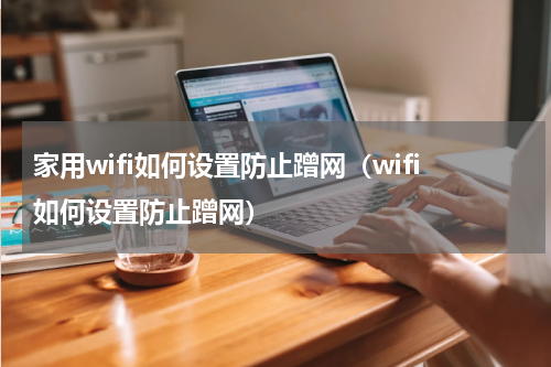 家用wifi如何设置防止蹭网（wifi如何设置防止蹭网）