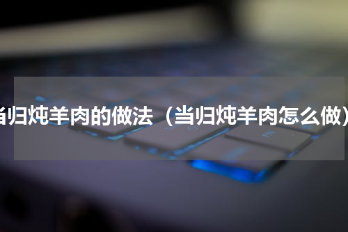 当归炖羊肉的做法（当归炖羊肉怎么做）