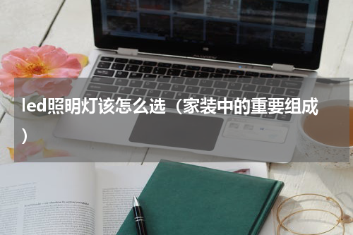 led照明灯该怎么选（家装中的重要组成）