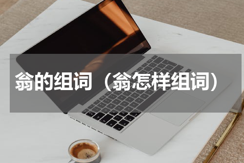 翁的组词（翁怎样组词）