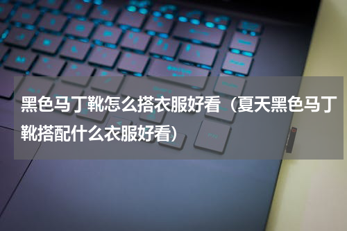 黑色马丁靴怎么搭衣服好看（夏天黑色马丁靴搭配什么衣服好看）