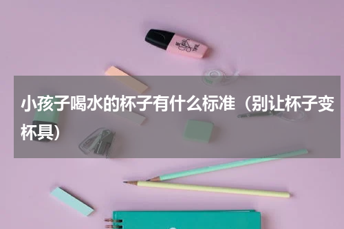 小孩子喝水的杯子有什么标准（别让杯子变杯具）