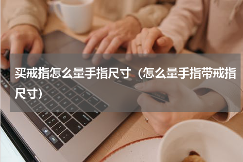买戒指怎么量手指尺寸（怎么量手指带戒指尺寸）