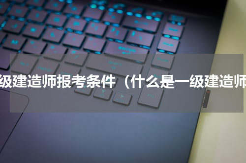 一级建造师报考条件（什么是一级建造师）
