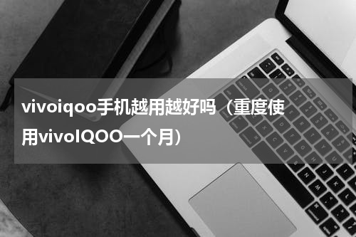 vivoiqoo手机越用越好吗（重度使用vivoIQOO一个月）