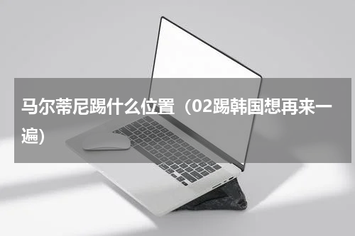马尔蒂尼踢什么位置（02踢韩国想再来一遍）
