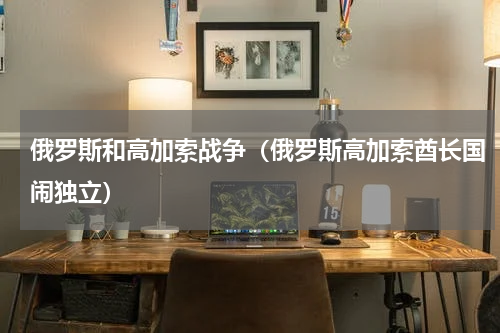 俄罗斯和高加索战争（俄罗斯高加索酋长国闹独立）