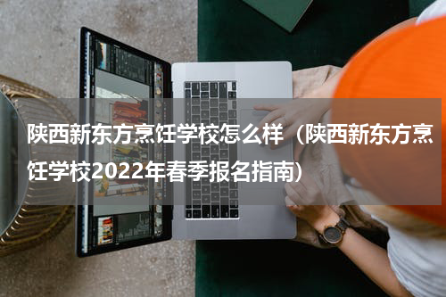 陕西新东方烹饪学校怎么样（陕西新东方烹饪学校2022年春季报名指南）