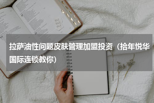 拉萨油性问题皮肤管理加盟投资（拾年悦华国际连锁教你）