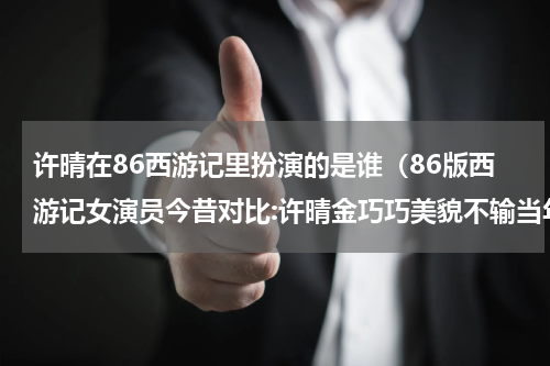 许晴在86西游记里扮演的是谁（86版西游记女演员今昔对比:许晴金巧巧美貌不输当年）