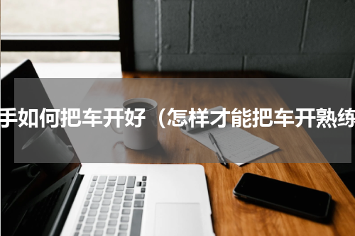 新手如何把车开好（怎样才能把车开熟练）