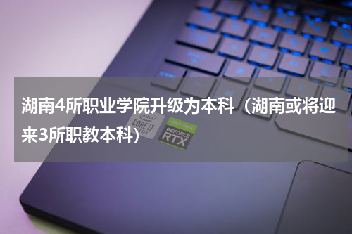 湖南4所职业学院升级为本科（湖南或将迎来3所职教本科）