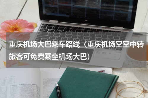 重庆机场大巴乘车路线（重庆机场空空中转旅客可免费乘坐机场大巴）