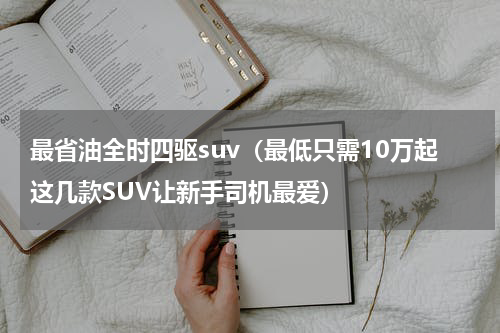最省油全时四驱suv（最低只需10万起这几款SUV让新手司机最爱）