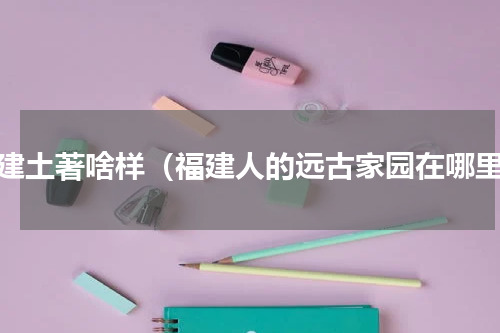 福建土著啥样（福建人的远古家园在哪里）