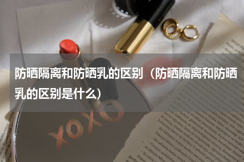 防晒隔离和防晒乳的区别（防晒隔离和防晒乳的区别是什么）