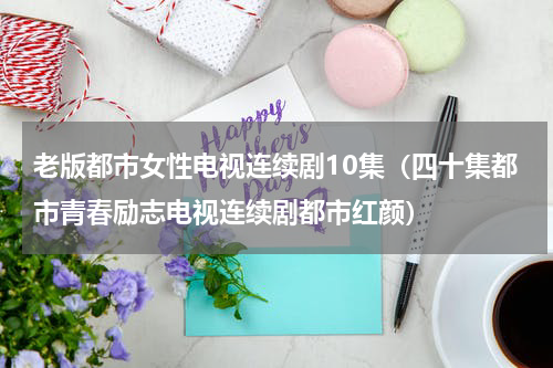 老版都市女性电视连续剧10集（四十集都市青春励志电视连续剧都市红颜）