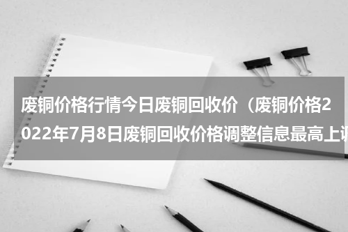 废铜价格行情今日废铜回收价（废铜价格2022年7月8日废铜回收价格调整信息最高上调1600元）