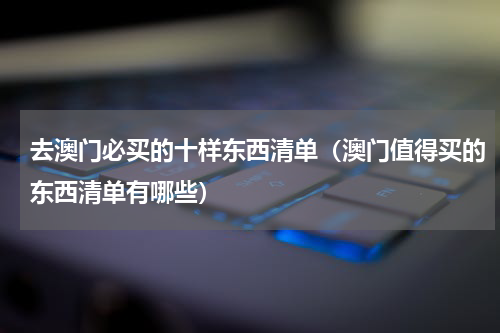 去澳门必买的十样东西清单（澳门值得买的东西清单有哪些）