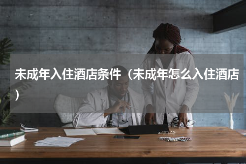 未成年入住酒店条件（未成年怎么入住酒店）