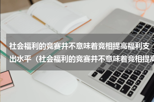 社会福利的竞赛并不意味着竞相提高福利支出水平（社会福利的竞赛并不意味着竞相提高福利支出水平）