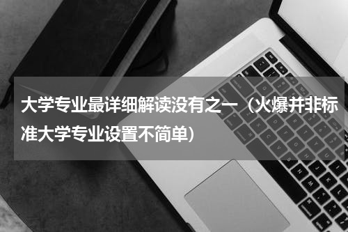 大学专业最详细解读没有之一（火爆并非标准大学专业设置不简单）