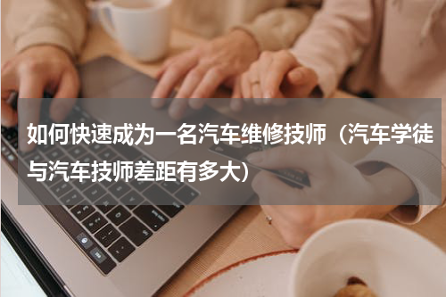 如何快速成为一名汽车维修技师（汽车学徒与汽车技师差距有多大）