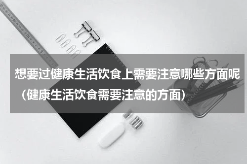 想要过健康生活饮食上需要注意哪些方面呢（健康生活饮食需要注意的方面）