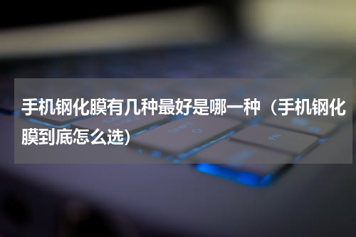 手机钢化膜有几种最好是哪一种（手机钢化膜到底怎么选）