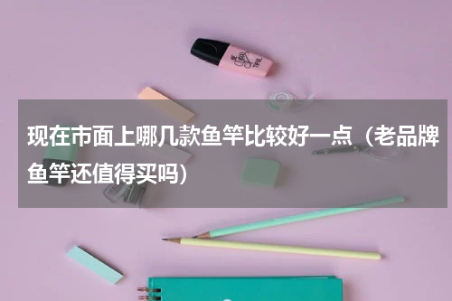 现在市面上哪几款鱼竿比较好一点（老品牌鱼竿还值得买吗）
