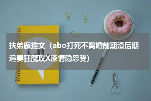扶弟魔推文（abo打死不离婚前期渣后期追妻狂魔攻X深情隐忍受）