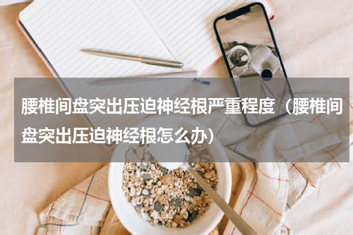腰椎间盘突出压迫神经根严重程度（腰椎间盘突出压迫神经根怎么办）