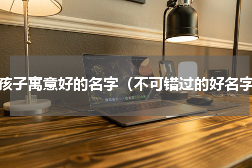 女孩子寓意好的名字（不可错过的好名字）