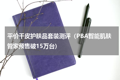 平价干皮护肤品套装测评（PBA智能肌肤管家预售破15万台）