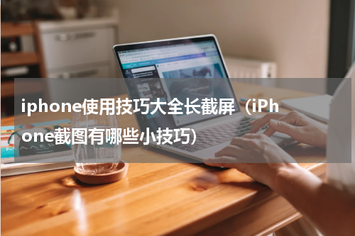 iphone使用技巧大全长截屏（iPhone截图有哪些小技巧）
