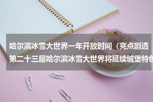 哈尔滨冰雪大世界一年开放时间（亮点剧透第二十三届哈尔滨冰雪大世界将延续城堡特色）
