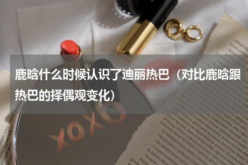 鹿晗什么时候认识了迪丽热巴（对比鹿晗跟热巴的择偶观变化）