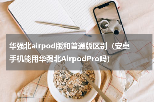 华强北airpod版和普通版区别（安卓手机能用华强北AirpodPro吗）