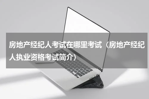 房地产经纪人考试在哪里考试（房地产经纪人执业资格考试简介）