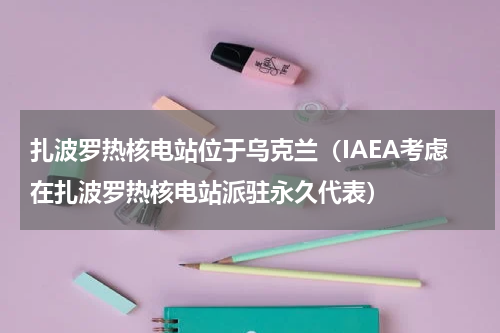 扎波罗热核电站位于乌克兰（IAEA考虑在扎波罗热核电站派驻永久代表）