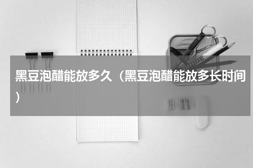 黑豆泡醋能放多久（黑豆泡醋能放多长时间）