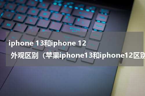iphone 13和iphone 12 外观区别（苹果iphone13和iphone12区别是什么）