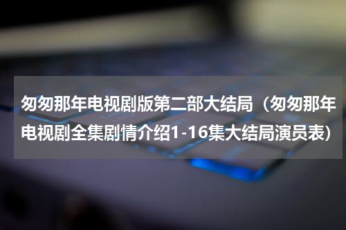 匆匆那年电视剧版第二部大结局（匆匆那年电视剧全集剧情介绍1-16集大结局演员表）