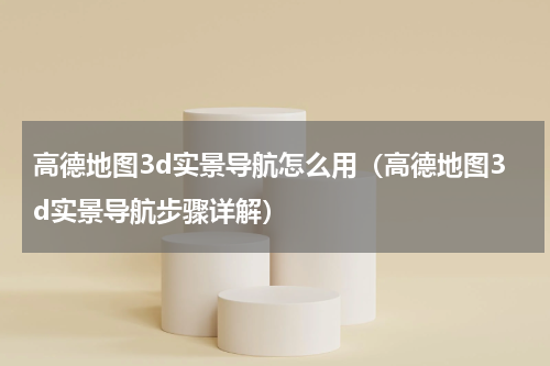 高德地图3d实景导航怎么用（高德地图3d实景导航步骤详解）