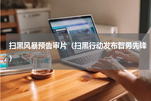 扫黑风暴预告审片（扫黑行动发布智勇先锋）