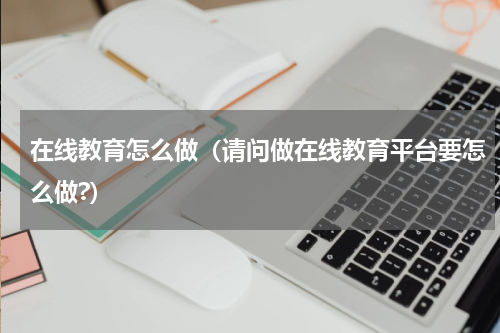 在线教育怎么做（请问做在线教育平台要怎么做?）