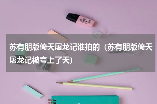 苏有朋版倚天屠龙记谁拍的（苏有朋版倚天屠龙记被夸上了天）