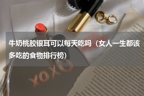 牛奶桃胶银耳可以每天吃吗（女人一生都该多吃的食物排行榜）